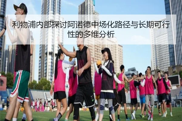 利物浦内部探讨阿诺德中场化路径与长期可行性的多维分析