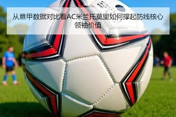 从意甲数据对比看AC米兰托莫里如何撑起防线核心领袖价值
